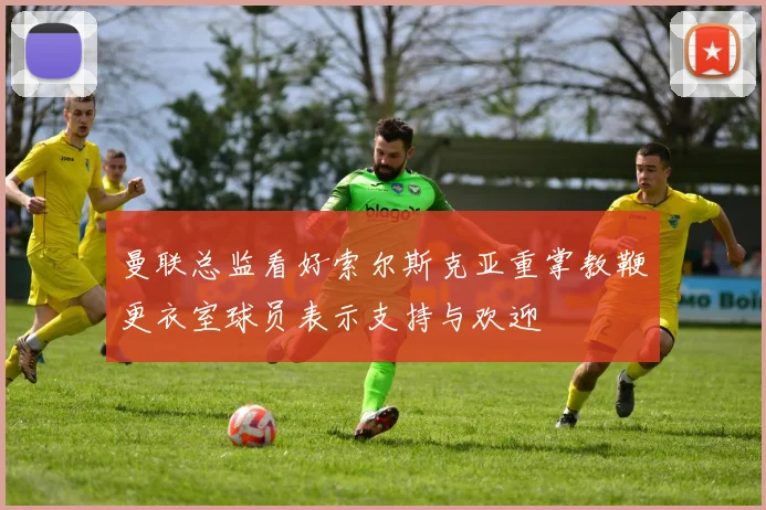 曼联总监看好索尔斯克亚重掌教鞭更衣室球员表示支持与欢迎
