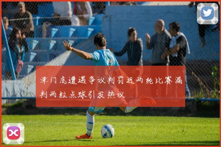 津门虎遭遇争议判罚近两轮比赛漏判两粒点球引发热议