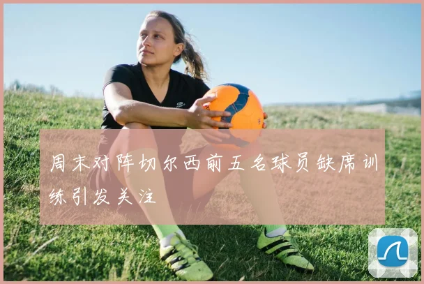 周末对阵切尔西前五名球员缺席训练引发关注