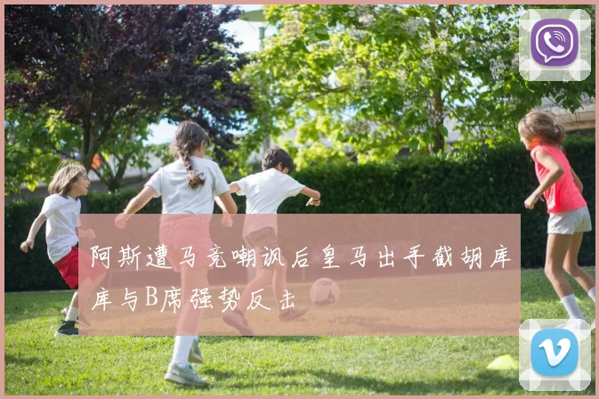 阿斯遭马竞嘲讽后皇马出手截胡库库与B席强势反击