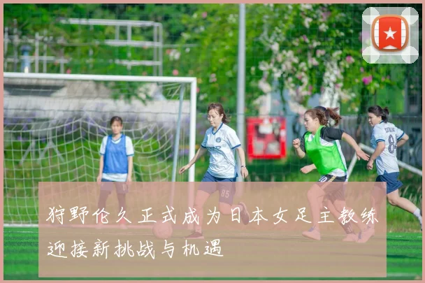 狩野伦久正式成为日本女足主教练迎接新挑战与机遇