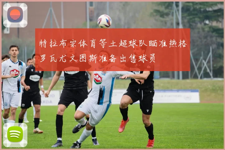 特拉布宗体育等土超球队瞄准热格罗瓦尤文图斯准备出售球员