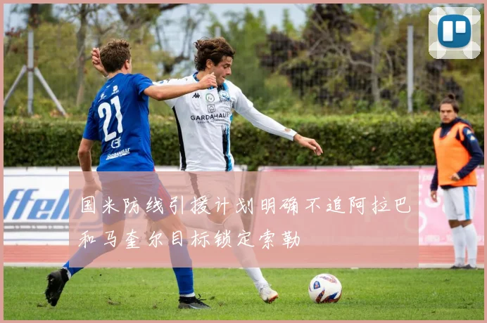 国米防线引援计划明确不追阿拉巴和马奎尔目标锁定索勒