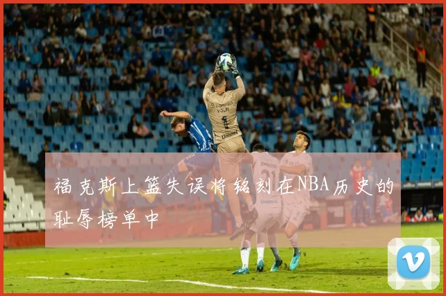 福克斯上篮失误将铭刻在NBA历史的耻辱榜单中