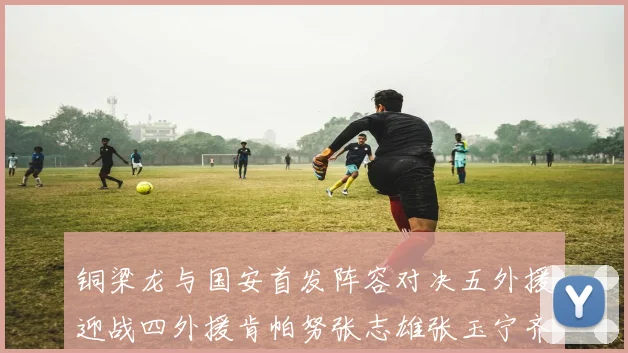 铜梁龙与国安首发阵容对决五外援迎战四外援肯帕努张志雄张玉宁齐上阵
