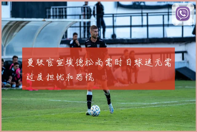 曼联官宣埃德松尚需时日球迷无需过度担忧和恐慌