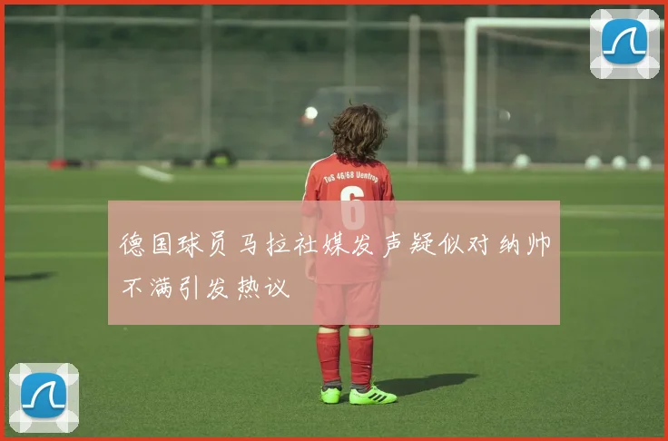 德国球员马拉社媒发声疑似对纳帅不满引发热议