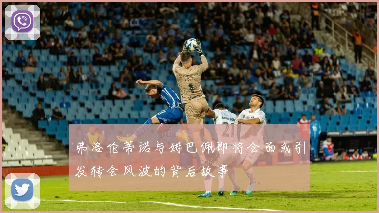 弗洛伦蒂诺与姆巴佩即将会面或引发转会风波的背后故事
