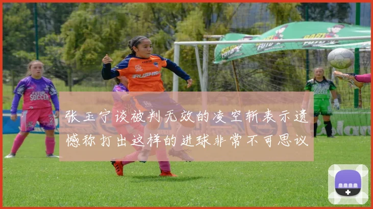张玉宁谈被判无效的凌空斩表示遗憾称打出这样的进球非常不可思议