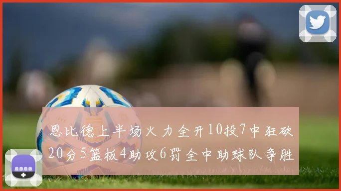 恩比德上半场火力全开10投7中狂砍20分5篮板4助攻6罚全中助球队争胜